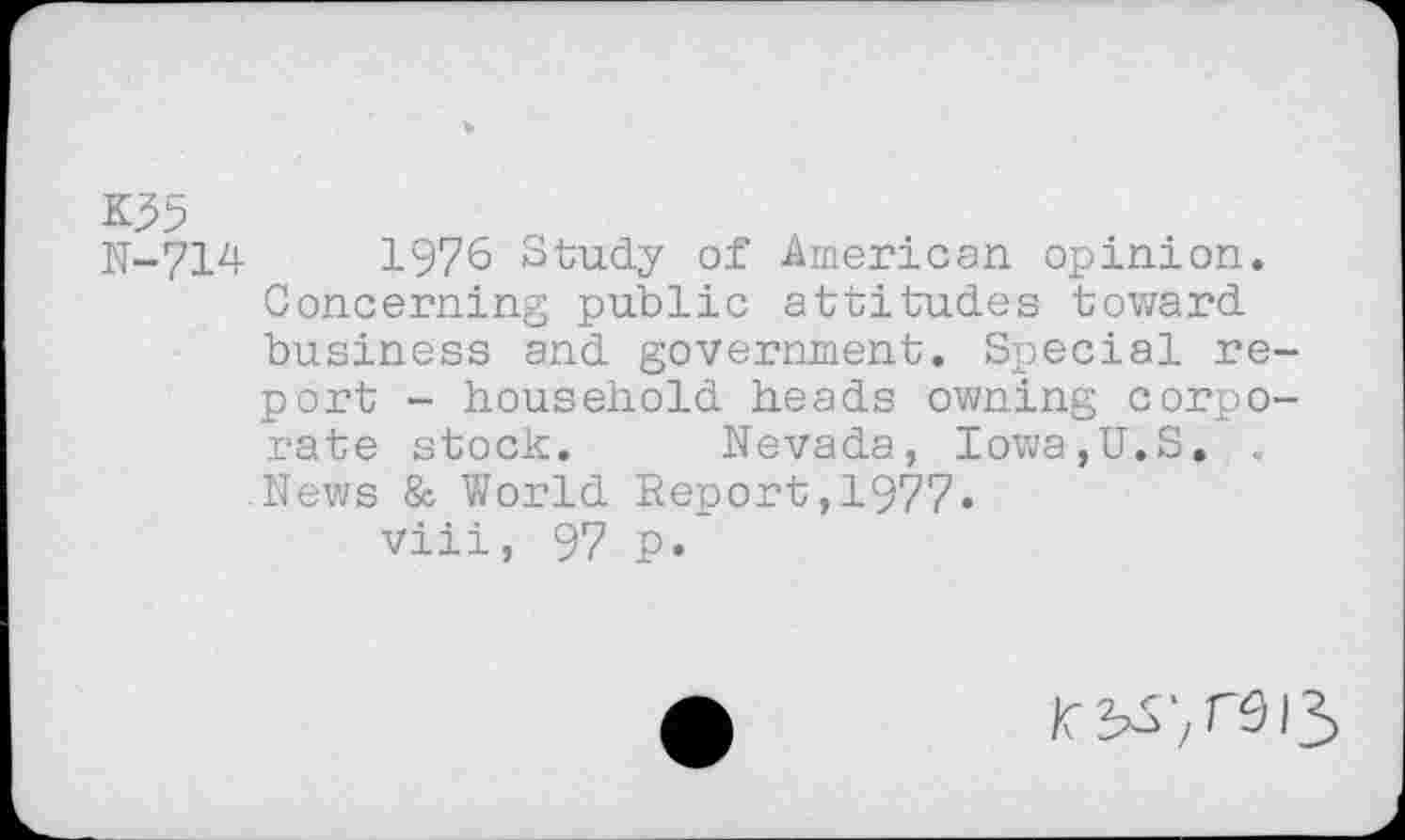 ﻿K35
N-714	1976 Study of American opinion.
Concerning public attitudes toward business and government. Special report - household heads owning corporate stock. Nevada, Iowa,U.S. , News & World Report,1977«
viii, 97 p.~